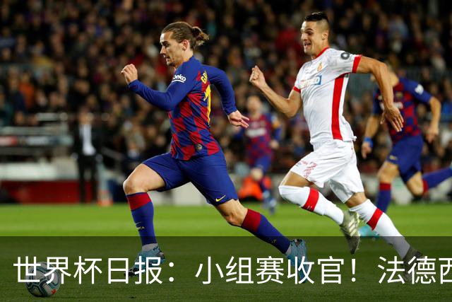 世界杯日报：小组赛收官！法德西荷葡半区绞杀+韩国伊朗出局