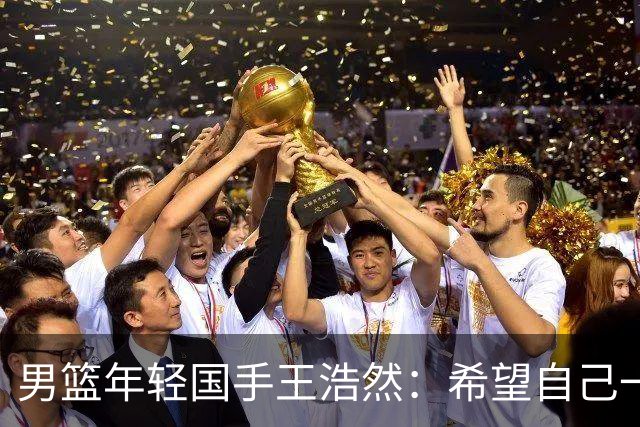 男篮年轻国手王浩然：希望自己一年比一年强